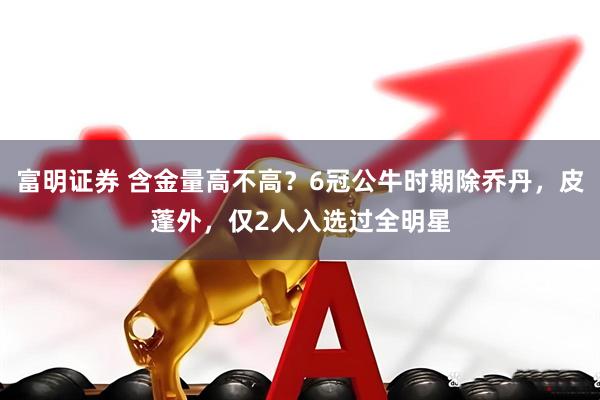 富明证券 含金量高不高？6冠公牛时期除乔丹，皮蓬外，仅2人入选过全明星