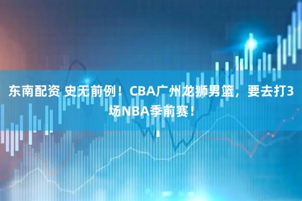 东南配资 史无前例！CBA广州龙狮男篮，要去打3场NBA季前赛！