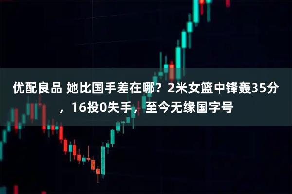 优配良品 她比国手差在哪？2米女篮中锋轰35分，16投0失手，至今无缘国字号