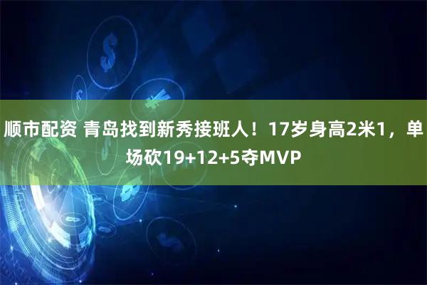 顺市配资 青岛找到新秀接班人！17岁身高2米1，单场砍19+12+5夺MVP
