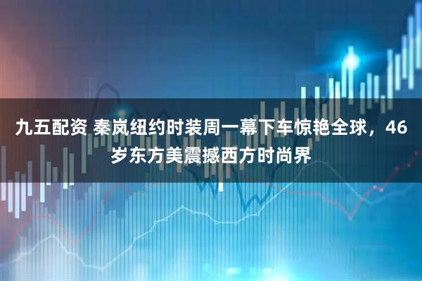 九五配资 秦岚纽约时装周一幕下车惊艳全球，46岁东方美震撼西方时尚界