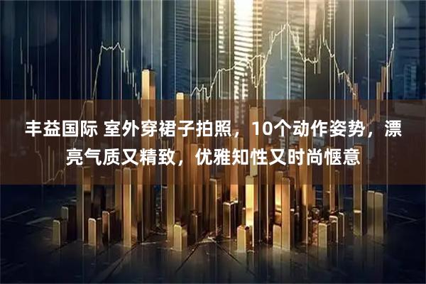 丰益国际 室外穿裙子拍照，10个动作姿势，漂亮气质又精致，优雅知性又时尚惬意