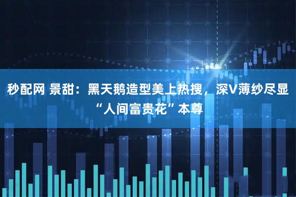 秒配网 景甜：黑天鹅造型美上热搜，深V薄纱尽显“人间富贵花”本尊