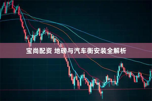 宝尚配资 地磅与汽车衡安装全解析