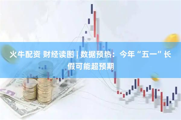 火牛配资 财经读图 | 数据预热：今年“五一”长假可能超预期