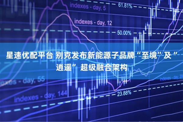 星速优配平台 别克发布新能源子品牌“至境”及“逍遥” 超级融合架构