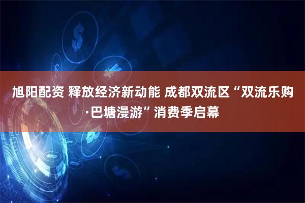 旭阳配资 释放经济新动能 成都双流区“双流乐购·巴塘漫游”消费季启幕