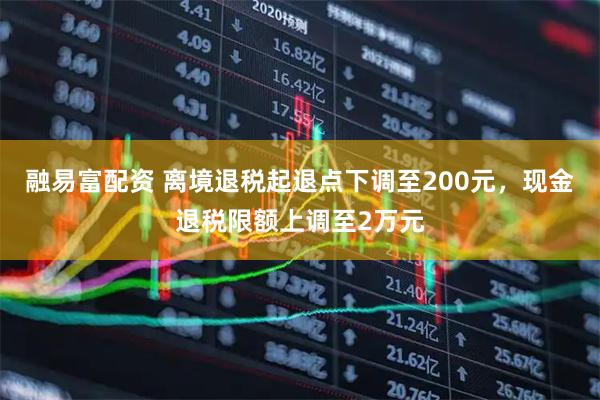 融易富配资 离境退税起退点下调至200元，现金退税限额上调至2万元