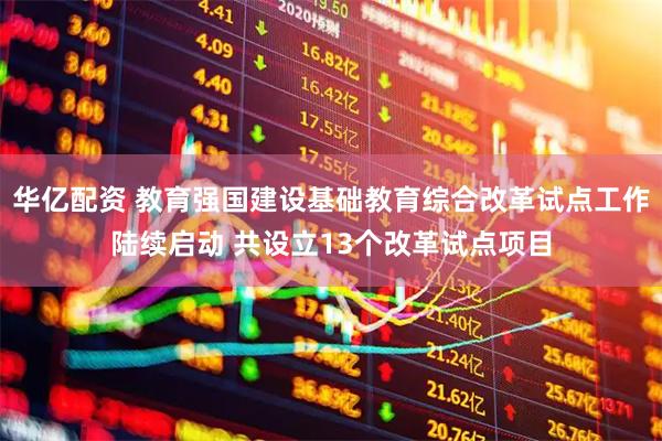 华亿配资 教育强国建设基础教育综合改革试点工作陆续启动 共设立13个改革试点项目