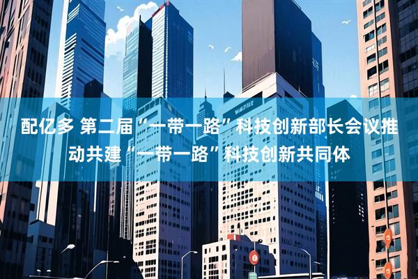 配亿多 第二届“一带一路”科技创新部长会议推动共建“一带一路”科技创新共同体