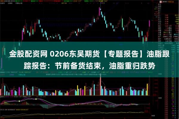 金股配资网 0206东吴期货【专题报告】油脂跟踪报告：节前备货结束，油脂重归跌势