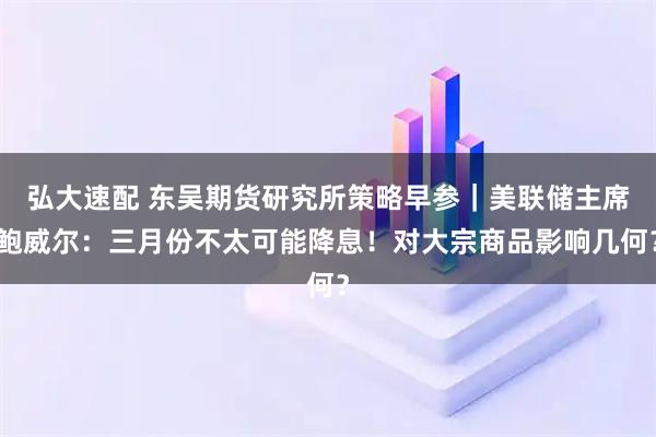 弘大速配 东吴期货研究所策略早参｜美联储主席鲍威尔：三月份不太可能降息！对大宗商品影响几何？
