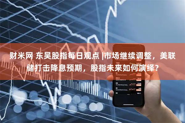 财米网 东吴股指每日观点 |市场继续调整，美联储打击降息预期，股指未来如何演绎？