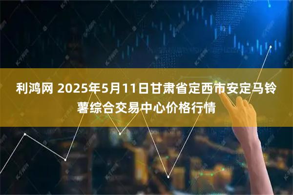 利鸿网 2025年5月11日甘肃省定西市安定马铃薯综合交易中心价格行情