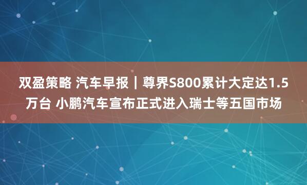 双盈策略 汽车早报｜尊界S800累计大定达1.5万台 小鹏汽车宣布正式进入瑞士等五国市场
