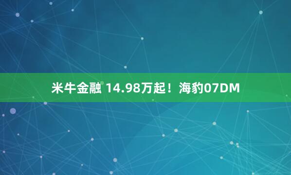 米牛金融 14.98万起！海豹07DM