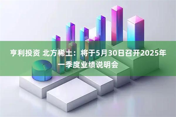亨利投资 北方稀土：将于5月30日召开2025年一季度业绩说明会