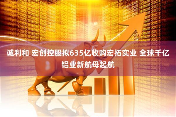 诚利和 宏创控股拟635亿收购宏拓实业 全球千亿铝业新航母起航
