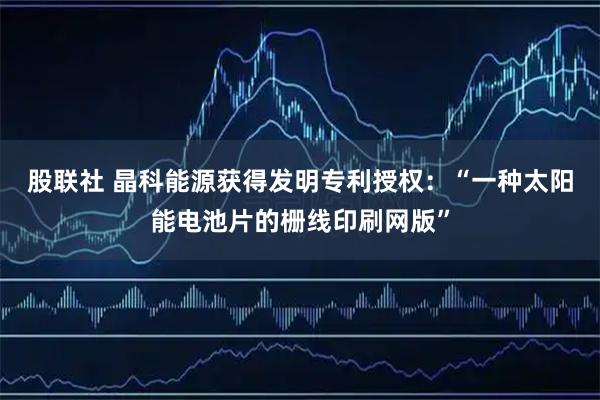 股联社 晶科能源获得发明专利授权：“一种太阳能电池片的栅线印刷网版”