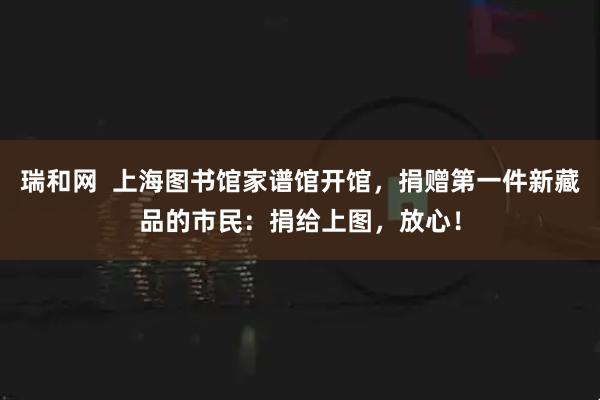 瑞和网 上海图书馆家谱馆开馆,捐赠第一件新藏品的市民:捐给上图,放心!