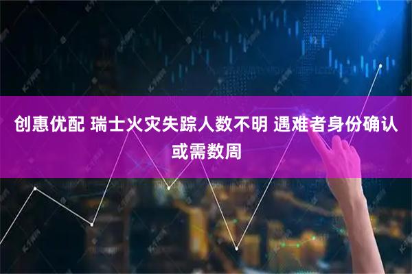 创惠优配 瑞士火灾失踪人数不明 遇难者身份确认或需数周