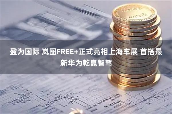盈为国际 岚图FREE+正式亮相上海车展 首搭最新华为乾崑智驾