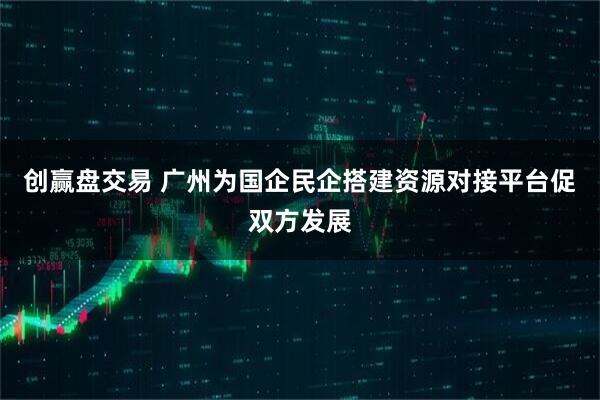 创赢盘交易 广州为国企民企搭建资源对接平台促双方发展