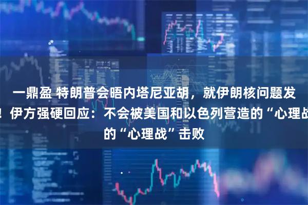 一鼎盈 特朗普会晤内塔尼亚胡，就伊朗核问题发出威胁！伊方强硬回应：不会被美国和以色列营造的“心理战”击败