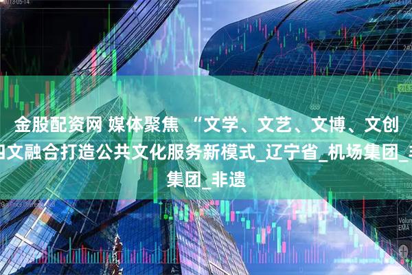金股配资网 媒体聚焦  “文学、文艺、文博、文创” 四文融合打造公共文化服务新模式_辽宁省_机场集团_非遗