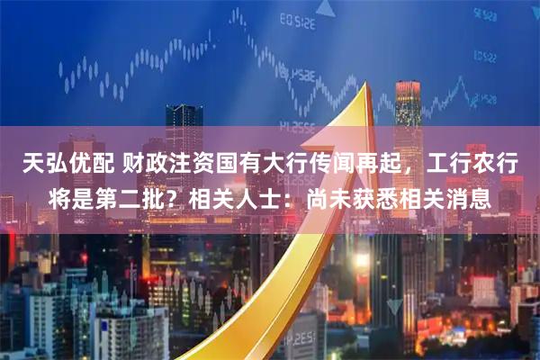 天弘优配 财政注资国有大行传闻再起，工行农行将是第二批？相关人士：尚未获悉相关消息