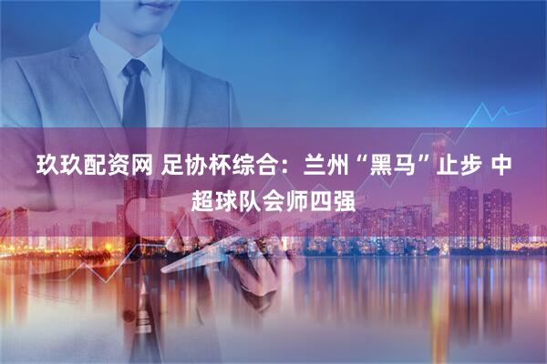 玖玖配资网 足协杯综合：兰州“黑马”止步 中超球队会师四强